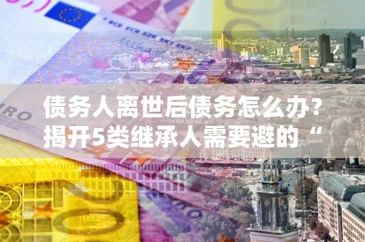 武汉债务人离世后债务怎么办？揭开5类继承人需要避的“坑”