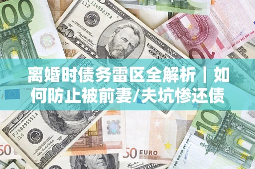 武汉离婚时债务雷区全解析｜如何防止被前妻/夫坑惨还债？